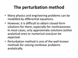 The perturbation method
• Many physics and engineering problems can be
modelled by differential equations.
• However, it is difficult to obtain closed-form
solutions for them, especially for nonlinearones.
In most cases, only approximate solutions (either
analytical ones or numerical ones)can be
expected.
• Perturbation method is one of the well-known
methods for solving nonlinear problems
analytically.
 
