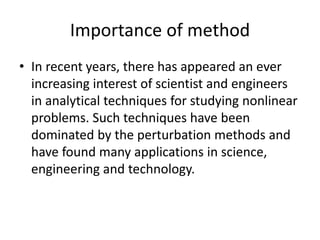 Importance of method
• In recent years, there has appeared an ever
increasing interest of scientist and engineers
in analytical techniques for studying nonlinear
problems. Such techniques have been
dominated by the perturbation methods and
have found many applications in science,
engineering and technology.
 