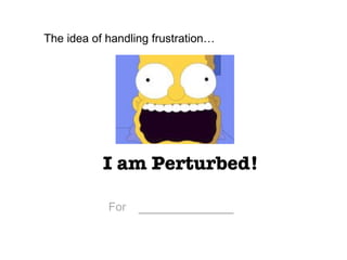 I am Perturbed! The idea of handling frustration…  For   ___________ 