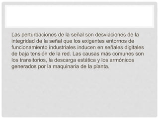 Las perturbaciones de la señal son desviaciones de la
integridad de la señal que los exigentes entornos de
funcionamiento industriales inducen en señales digitales
de baja tensión de la red. Las causas más comunes son
los transitorios, la descarga estática y los armónicos
generados por la maquinaria de la planta.