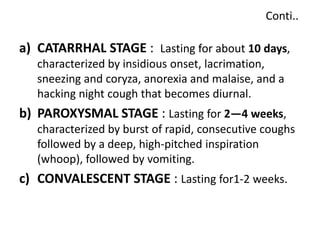 Conti..
a) CATARRHAL STAGE : Lasting for about 10 days,
characterized by insidious onset, lacrimation,
sneezing and coryza, anorexia and malaise, and a
hacking night cough that becomes diurnal.
b) PAROXYSMAL STAGE : Lasting for 2—4 weeks,
characterized by burst of rapid, consecutive coughs
followed by a deep, high-pitched inspiration
(whoop), followed by vomiting.
c) CONVALESCENT STAGE : Lasting for1-2 weeks.
 