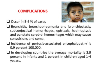 COMPLICATIONS
 Occur in 5-6 % of cases
 Bronchitis, bronchopneumonia and bronchiectasis,
subconjuctival hemorrhages, epistaxis, haemoptysis
and punctate cerebral hemorrhages which may cause
convulsions and coma.
 Incidence of pertusis-associated encephalopathy is
0.9 percent 100,000.
 In developing countries the average mortality is 3.9
percent in infants and 1 percent in children aged 1-4
yeaars.
 