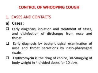 CONTROL OF WHOOPING COUGH
1. CASES AND CONTACTS
a) Cases :
 Early diagnosis, isolation and treatment of cases,
and disinfection of discharges from nose and
throat.
 Early diagnosis by bacteriological examination of
nose and throat secretions by naso-pharyngeal
swabs.
 Erythromycin is the drug of choice, 30-50mg/kg of
body weight in 4 divided doses for 10 days.
 