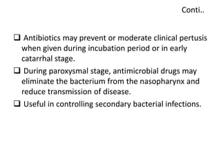 Conti..
 Antibiotics may prevent or moderate clinical pertusis
when given during incubation period or in early
catarrhal stage.
 During paroxysmal stage, antimicrobial drugs may
eliminate the bacterium from the nasopharynx and
reduce transmission of disease.
 Useful in controlling secondary bacterial infections.
 
