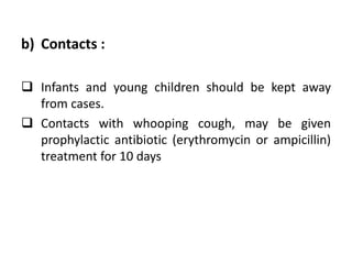 b) Contacts :
 Infants and young children should be kept away
from cases.
 Contacts with whooping cough, may be given
prophylactic antibiotic (erythromycin or ampicillin)
treatment for 10 days
 