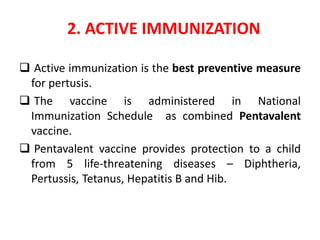 2. ACTIVE IMMUNIZATION
 Active immunization is the best preventive measure
for pertusis.
 The vaccine is administered in National
Immunization Schedule as combined Pentavalent
vaccine.
 Pentavalent vaccine provides protection to a child
from 5 life-threatening diseases – Diphtheria,
Pertussis, Tetanus, Hepatitis B and Hib.
 