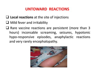 UNTOWARD REACTIONS
 Local reactions at the site of injections
 Mild fever and irritability
 Rare vaccine reactions are persistent (more than 3
hours) inconsable screaming, seizures, hypotonic
hypo-responsive episodes, anaphylactic reactions
and very rarely encephalopathy.
 