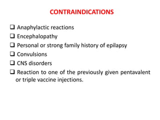CONTRAINDICATIONS
 Anaphylactic reactions
 Encephalopathy
 Personal or strong family history of epilapsy
 Convulsions
 CNS disorders
 Reaction to one of the previously given pentavalent
or triple vaccine injections.
 