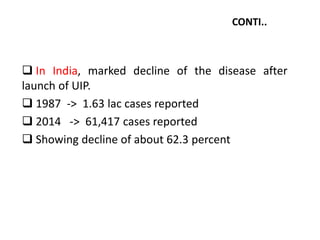 CONTI..
 In India, marked decline of the disease after
launch of UIP.
 1987 -> 1.63 lac cases reported
 2014 -> 61,417 cases reported
 Showing decline of about 62.3 percent
 