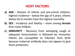 HOST FACTORS
a) AGE : Disease of infants and pre-school children,
highest incidence – below the age of 5 years, Infants
below the 6 months have the highest mortality.
b) SEX : Incidence and fatality – more among female
than male children.
c) IMMUNITY : Recovery from whooping cough or
adequate immunization is followed by immunity.
Infants are susceptible to infection from birth
because maternal antibody does not appear to give
them protection.
 