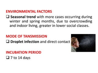 ENVIRONMENTAL FACTORS
 Seasonal trend with more cases occurring during
winter and spring months, due to overcrowding
and indoor living, greater in lower social classes.
MODE OF TANSMISSION
 Droplet infection and direct contact
INCUBATION PERIOD
 7 to 14 days
 