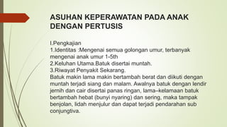 ASUHAN KEPERAWATAN PADA ANAK
DENGAN PERTUSIS
I.Pengkajian
1.Identitas :Mengenai semua golongan umur, terbanyak
mengenai anak umur 1-5th
2.Keluhan Utama.Batuk disertai muntah.
3.Riwayat Penyakit Sekarang.
Batuk makin lama makin bertambah berat dan diikuti dengan
muntah terjadi siang dan malam. Awalnya batuk dengan lendir
jernih dan cair disertai panas ringan, lama–kelamaan batuk
bertambah hebat (bunyi nyaring) dan sering, maka tampak
benjolan, lidah menjulur dan dapat terjadi pendarahan sub
conjungtiva.
 