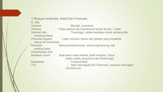 7.Riwayat Antenatal, Natal Dan Postnatal
8. ADL
a.Nutrisi : Muntah, anoreksia.
Aktivitas : Pada stadium akut paroksimal terjadi lemas / Lelah
Istirahat tidur : Terganggu, akibat serangan batuk panjang dan
berulang-ulang.
Personal hygiene : Lidah menjulur keluar dan gelisah yang berakibat
keluar liur berlebihan.
Eliminasi : Sering terberak-berak, terkencing-kencing bila
sedang batuk
Pemeriksaan fisik.
Keadaan umum : Saat batuk mata melotot, lidah menjulur, batuk
dalam waktu yang lama dan berkeringat
Kesadaran : Composmetis
TTV : Nadi meningkat(120-125x/mnt), respirasi meningkat
(30-35x/mnt)
 