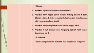 Edukasi :
1. Jelaskan tujuan dan prosedur batuk efektif
2. Anjurkan tarik napas dalam melalui hidung selama 4 detik,
ditahan selama 2 detik, kemudian keluarkan dari mulut dengan
bibir mencucu selama 8 detik
3. Anjurkan mengulangi tarik napas dalam hingga 3 kali
4. Anjurkan batuk dengan kuat langsung setelah Tarik napas
dalam yang ke -3
Kolaborasi :
Kolaborasi pemberian mukolitik atau ekspetoran jika perlu.
 