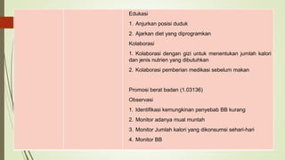 Edukasi
1. Anjurkan posisi duduk
2. Ajarkan diet yang diprogramkan
Kolaborasi
1. Kolaborasi dengan gizi untuk menentukan jumlah kalori
dan jenis nutrien yang dibutuhkan
2. Kolaborasi pemberian medikasi sebelum makan
Promosi berat badan (1.03136)
Observasi
1. Identifikasi kemungkinan penyebab BB kurang
2. Monitor adanya mual muntah
3. Monitor Jumlah kalori yang dikonsumsi sehari-hari
4. Monitor BB
 