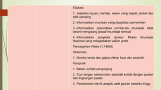 Edukasi
1. Jelaskan tujuan, manfaat, reaksi yang terjadi, jadwal dan
efek samping
2. Informasikan imunisasi yang diwajibkan pemerintah
3. Informasikan penundaan pemberian imunisasi tidak
berarti mengulang jadwal imunisasi kembali
4. Informasikan penyedia layanan Pekan Imunisasi
Nasional yang menyediakan vaksin gratis
Pencegahan Infeksi (1.14539)
Observasi
1. Monitor tanda dan gejala infeksi local dan sistemik
Terapiutik
1. Batasi Jumlah pengunjung
2. Cuci tangan sebelumdan sesudah kontal dengan pasien
dan lingkungan pasien
3. Pertahankan teknik aseptik pada pasien beresiko tinggi
 