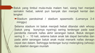 Batuk yang timbul mula-mula malam hari, siang hari menjadi
semakin hebat, sekret pun banyak dan menjadi kental dan
lengket
Stadium paroksimal / stadium spasmodic (Lamanya 2-4
minggu)
Selama stadium ini batuk menjadi hebat ditandai oleh whoop
(batuk yang bunyinya nyaring) sering terdengar pada saat
penderita menarik nafas akhir serangan batuk. Batuk dengan
sering 5 – 10 kali, selama batuk anak tak dapat bernafas dan
pada akhir serangan batuk anak mulai menarik nafas denagn
cepat dan dalam. Sehingga terdengar bunyi melengking (whoop)
dan diakhiri dengan muntah
 