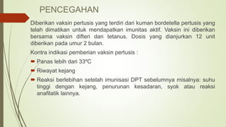 PENCEGAHAN
Diberikan vaksin pertusis yang terdiri dari kuman bordetella pertusis yang
telah dimatikan untuk mendapatkan imunitas aktif. Vaksin ini diberikan
bersama vaksin difteri dan tetanus. Dosis yang dianjurkan 12 unit
diberikan pada umur 2 bulan.
Kontra indikasi pemberian vaksin pertusis :
 Panas lebih dari 33ºC
 Riwayat kejang
 Reaksi berlebihan setelah imunisasi DPT sebelumnya misalnya: suhu
tinggi dengan kejang, penurunan kesadaran, syok atau reaksi
anafilatik lainnya.
 