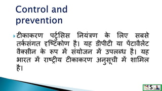  टीकाकरण पटटुसिि ननयंत्रण क
े सलए िबिे
तक
ु िंगत दृक्ष्टकोण है। यह र्डीपीटी या पेंटावैलेंट
वैक्िीन क
े रूप में िंयोजन में उपलब्ि है। यह
भारत में राष्रीय टीकाकरण अनटिूची में िासमल
है।
 