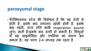  पैरॉक्क्िस्मल स्टेज की वविेषता है क्रक यह तेजी िे
होती है, इिक
े बाद लगातार खांिी होती है, इिक
े
बाद गहरी, उच्च गनत वाली inspiration sound
(हूप) आती है।इिक
े बाद उल्टी हो िकती है। सििटओं
में यह िाइनोसिि और एपननया का कारण बन
िकता है। यह चरण 2-4 िप्ताह तक रहता है
 