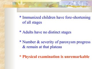 * Immunized children have fore-shortening
of all stages
* Adults have no distinct stages
* Number & severity of paroxysm progress
& remain at that plateau
* Physical examination is unremarkable
 