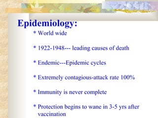 Epidemiology:
* World wide
* 1922-1948--- leading causes of death
* Endemic---Epidemic cycles
* Extremely contagious-attack rate 100%
* Immunity is never complete
* Protection begins to wane in 3-5 yrs after
vaccination
 