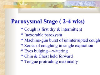 Paroxysmal Stage ( 2-4 wks)
* Cough is first dry & intermittent
* Inexorable paroxysm
* Machine-gun burst of uninterrupted cough
* Series of coughing in single expiration
* Eyes bulging—watering
* Chin & Chest held forward
* Tongue protruding maximally
 