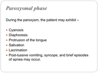 Paroxysmal phase
During the paroxysm, the patient may exhibit –
 Cyanosis
 Diaphoresis
 Protrusion of the tongue
 Salivation
 Lacrimation
 Post-tussive vomiting, syncope, and brief episodes
of apnea may occur.
 