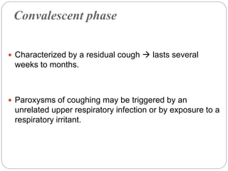 Convalescent phase
 Characterized by a residual cough  lasts several
weeks to months.
 Paroxysms of coughing may be triggered by an
unrelated upper respiratory infection or by exposure to a
respiratory irritant.
 