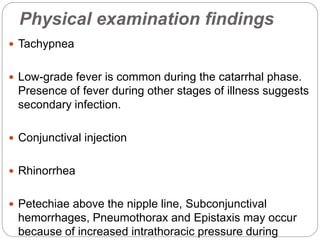 Physical examination findings
 Tachypnea
 Low-grade fever is common during the catarrhal phase.
Presence of fever during other stages of illness suggests
secondary infection.
 Conjunctival injection
 Rhinorrhea
 Petechiae above the nipple line, Subconjunctival
hemorrhages, Pneumothorax and Epistaxis may occur
because of increased intrathoracic pressure during
 