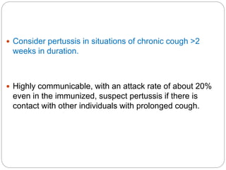  Consider pertussis in situations of chronic cough >2
weeks in duration.
 Highly communicable, with an attack rate of about 20%
even in the immunized, suspect pertussis if there is
contact with other individuals with prolonged cough.
 