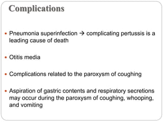 Complications
 Pneumonia superinfection  complicating pertussis is a
leading cause of death
 Otitis media
 Complications related to the paroxysm of coughing
 Aspiration of gastric contents and respiratory secretions
may occur during the paroxysm of coughing, whooping,
and vomiting
 