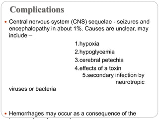 Complications
 Central nervous system (CNS) sequelae - seizures and
encephalopathy in about 1%. Causes are unclear, may
include –
1.hypoxia
2.hypoglycemia
3.cerebral petechia
4.effects of a toxin
5.secondary infection by
neurotropic
viruses or bacteria
 Hemorrhages may occur as a consequence of the
 