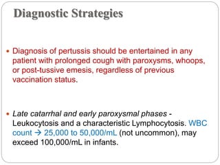 Diagnostic Strategies
 Diagnosis of pertussis should be entertained in any
patient with prolonged cough with paroxysms, whoops,
or post-tussive emesis, regardless of previous
vaccination status.
 Late catarrhal and early paroxysmal phases -
Leukocytosis and a characteristic Lymphocytosis. WBC
count  25,000 to 50,000/mL (not uncommon), may
exceed 100,000/mL in infants.
 