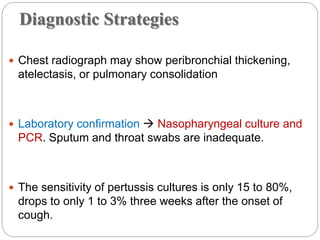 Diagnostic Strategies
 Chest radiograph may show peribronchial thickening,
atelectasis, or pulmonary consolidation
 Laboratory confirmation  Nasopharyngeal culture and
PCR. Sputum and throat swabs are inadequate.
 The sensitivity of pertussis cultures is only 15 to 80%,
drops to only 1 to 3% three weeks after the onset of
cough.
 