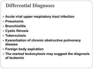 Differential Diagnoses
 Acute viral upper respiratory tract infection
 Pneumonia
 Bronchiolitis
 Cystic fibrosis
 Tuberculosis
 Exacerbation of chronic obstructive pulmonary
disease
 Foreign body aspiration
 The marked leukocytosis may suggest the diagnosis
of leukemia
 
