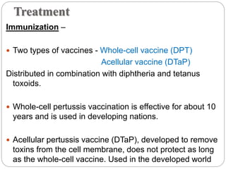 Treatment
Immunization –
 Two types of vaccines - Whole-cell vaccine (DPT)
Acellular vaccine (DTaP)
Distributed in combination with diphtheria and tetanus
toxoids.
 Whole-cell pertussis vaccination is effective for about 10
years and is used in developing nations.
 Acellular pertussis vaccine (DTaP), developed to remove
toxins from the cell membrane, does not protect as long
as the whole-cell vaccine. Used in the developed world
 