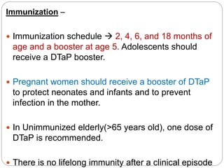 Immunization –
 Immunization schedule  2, 4, 6, and 18 months of
age and a booster at age 5. Adolescents should
receive a DTaP booster.
 Pregnant women should receive a booster of DTaP
to protect neonates and infants and to prevent
infection in the mother.
 In Unimmunized elderly(>65 years old), one dose of
DTaP is recommended.
 There is no lifelong immunity after a clinical episode
 