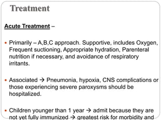 Treatment
Acute Treatment –
 Primarily – A,B,C approach. Supportive, includes Oxygen,
Frequent suctioning, Appropriate hydration, Parenteral
nutrition if necessary, and avoidance of respiratory
irritants.
 Associated  Pneumonia, hypoxia, CNS complications or
those experiencing severe paroxysms should be
hospitalized.
 Children younger than 1 year  admit because they are
not yet fully immunized  greatest risk for morbidity and
 