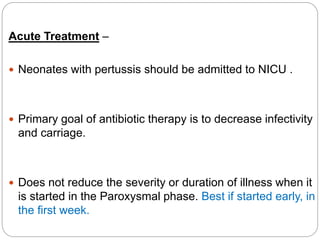 Acute Treatment –
 Neonates with pertussis should be admitted to NICU .
 Primary goal of antibiotic therapy is to decrease infectivity
and carriage.
 Does not reduce the severity or duration of illness when it
is started in the Paroxysmal phase. Best if started early, in
the first week.
 