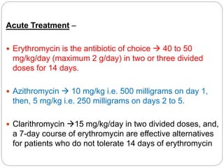 Acute Treatment –
 Erythromycin is the antibiotic of choice  40 to 50
mg/kg/day (maximum 2 g/day) in two or three divided
doses for 14 days.
 Azithromycin  10 mg/kg i.e. 500 milligrams on day 1,
then, 5 mg/kg i.e. 250 milligrams on days 2 to 5.
 Clarithromycin 15 mg/kg/day in two divided doses, and,
a 7-day course of erythromycin are effective alternatives
for patients who do not tolerate 14 days of erythromycin
 