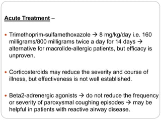 Acute Treatment –
 Trimethoprim-sulfamethoxazole  8 mg/kg/day i.e. 160
milligrams/800 milligrams twice a day for 14 days 
alternative for macrolide-allergic patients, but efficacy is
unproven.
 Corticosteroids may reduce the severity and course of
illness, but effectiveness is not well established.
 Beta2-adrenergic agonists  do not reduce the frequency
or severity of paroxysmal coughing episodes  may be
helpful in patients with reactive airway disease.
 