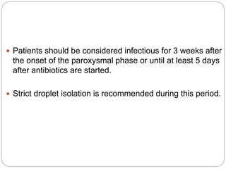  Patients should be considered infectious for 3 weeks after
the onset of the paroxysmal phase or until at least 5 days
after antibiotics are started.
 Strict droplet isolation is recommended during this period.
 