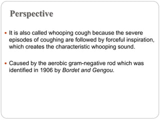 Perspective
 It is also called whooping cough because the severe
episodes of coughing are followed by forceful inspiration,
which creates the characteristic whooping sound.
 Caused by the aerobic gram-negative rod which was
identified in 1906 by Bordet and Gengou.
 