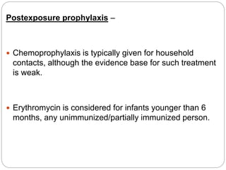 Postexposure prophylaxis –
 Chemoprophylaxis is typically given for household
contacts, although the evidence base for such treatment
is weak.
 Erythromycin is considered for infants younger than 6
months, any unimmunized/partially immunized person.
 