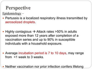 Perspective
Epidemiology –
 Pertussis is a localized respiratory illness transmitted by
aerosolized droplets.
 Highly contagious  Attack rates >50% in adults
exposed more than 12 years after completion of a
vaccination series and up to 90% in susceptible
individuals with a household exposure.
 Average incubation period is 7 to 10 days, may range
from <1 week to 3 weeks.
 Neither vaccination nor prior infection confers lifelong
 