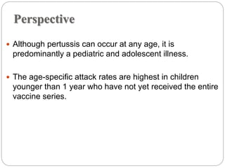 Perspective
 Although pertussis can occur at any age, it is
predominantly a pediatric and adolescent illness.
 The age-specific attack rates are highest in children
younger than 1 year who have not yet received the entire
vaccine series.
 