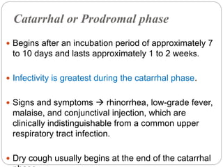 Catarrhal or Prodromal phase
 Begins after an incubation period of approximately 7
to 10 days and lasts approximately 1 to 2 weeks.
 Infectivity is greatest during the catarrhal phase.
 Signs and symptoms  rhinorrhea, low-grade fever,
malaise, and conjunctival injection, which are
clinically indistinguishable from a common upper
respiratory tract infection.
 Dry cough usually begins at the end of the catarrhal
 