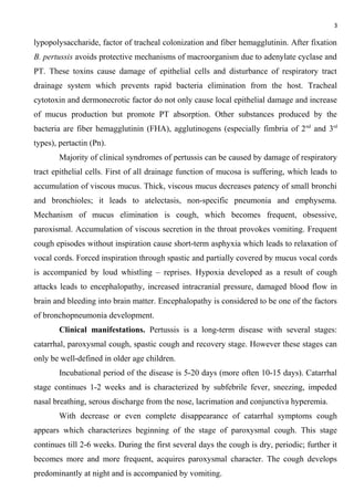 3
lypopolysaccharide, factor of tracheal colonization and fiber hemagglutinin. After fixation
B. pertussis avoids protective mechanisms of macroorganism due to adenylate cyclase and
PT. These toxins cause damage of epithelial cells and disturbance of respiratory tract
drainage system which prevents rapid bacteria elimination from the host. Tracheal
cytotoxin and dermonecrotic factor do not only cause local epithelial damage and increase
of mucus production but promote PT absorption. Other substances produced by the
bacteria are fiber hemagglutinin (FHA), agglutinogens (especially fimbria of 2nd
and 3rd
types), pertactin (Pn).
Majority of clinical syndromes of pertussis can be caused by damage of respiratory
tract epithelial cells. First of all drainage function of mucosa is suffering, which leads to
accumulation of viscous mucus. Thick, viscous mucus decreases patency of small bronchi
and bronchioles; it leads to atelectasis, non-specific pneumonia and emphysema.
Mechanism of mucus elimination is cough, which becomes frequent, obsessive,
paroxismal. Accumulation of viscous secretion in the throat provokes vomiting. Frequent
cough episodes without inspiration cause short-term asphyxia which leads to relaxation of
vocal cords. Forced inspiration through spastic and partially covered by mucus vocal cords
is accompanied by loud whistling – reprises. Hypoxia developed as a result of cough
attacks leads to encephalopathy, increased intracranial pressure, damaged blood flow in
brain and bleeding into brain matter. Encephalopathy is considered to be one of the factors
of bronchopneumonia development.
Clinical manifestations. Pertussis is a long-term disease with several stages:
catarrhal, paroxysmal cough, spastic cough and recovery stage. However these stages can
only be well-defined in older age children.
Incubational period of the disease is 5-20 days (more often 10-15 days). Catarrhal
stage continues 1-2 weeks and is characterized by subfebrile fever, sneezing, impeded
nasal breathing, serous discharge from the nose, lacrimation and conjunctiva hyperemia.
With decrease or even complete disappearance of catarrhal symptoms cough
appears which characterizes beginning of the stage of paroxysmal cough. This stage
continues till 2-6 weeks. During the first several days the cough is dry, periodic; further it
becomes more and more frequent, acquires paroxysmal character. The cough develops
predominantly at night and is accompanied by vomiting.
 