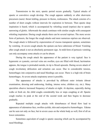 4
Transmission to the next, spastic period occurs gradually. Typical attacks of
spastic or convulsive cough develop. The cough appears suddenly or after short-term
precursors (aura): throat tickling, pressure in thorax, restlessness. The attack consists of a
number of short coughs without intervals for expiration in between. Then spastic deep
inspiration is heard, which is accompanied by whistling sound (reprise) due to spastic
narrowing of glottis. Afterwards the attack continues with similar coughs with consequent
whistling inspiration. During cough attacks there can be several reprises. The more severe
form of pertussis, the longer the cough attacks and more numerous reprises are observed.
The cough attack is followed by expectoration of viscous transparent sputum, sometimes
by vomiting. At severe cough attacks the sputum can have admixture of blood. Vomiting
after cough attack is not an absolutely permanent sign. At mild form of pertussis vomiting
can only accompany some attacks or can be absent.
During the cough attack the appearance of the patient is very typical: face is
hyperemic or cyanotic, cervical veins are swollen, eyes are filled with blood, lacrimation
appears, the tongue is protruded outside, its tip is flexed upwards. During severe attack of
cough involuntary defecation and urination can occur. Due to considerable tension,
hemorrhages into conjunctiva and nasal bleedings can occur. There is a high risk of brain
hemorrhages. At severe attacks respiratory arrest is possible.
The appearance of attacks is provoked by different outer irritants (throat
examination, dressing and undressing, feeding, intense noise, children cry, etc.). Many
specialists observe increased frequency of attacks at night. At daytime, especially during
walks at fresh air, the child coughs considerably less or stops coughing at all. Spastic
cough reaches its peak at the end of the second week and then begins to decrease
gradually.
Repeated multiple cough attacks with disturbances of blood flow lead to
appearance of edematous face, swollen eyelids, skin and conjunctive hemorrhages. Edema
can be seen not only on face, but in severe cases on the whole body as well, first of all on
lower extremities.
Sometimes equivalent of cough is spastic sneezing which can be accompanied by
nasal bleedings.
 